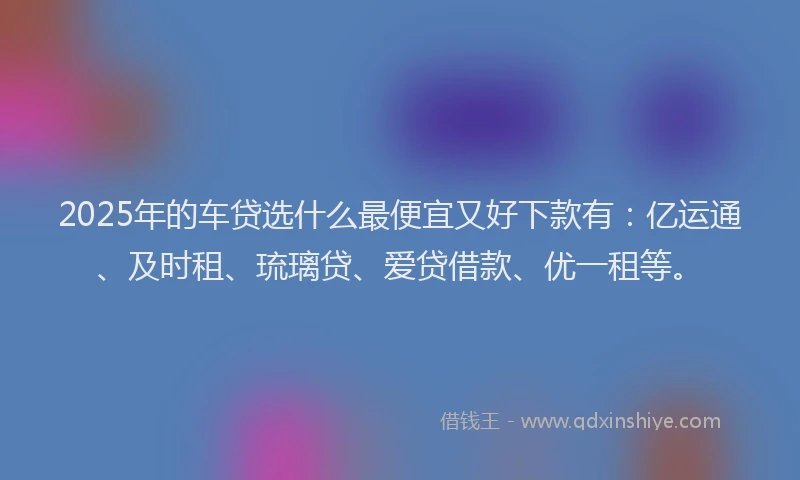 2025年的车贷选什么最便宜又好下款有：亿运通、及时租、琉璃贷、爱贷借款、优一租等。