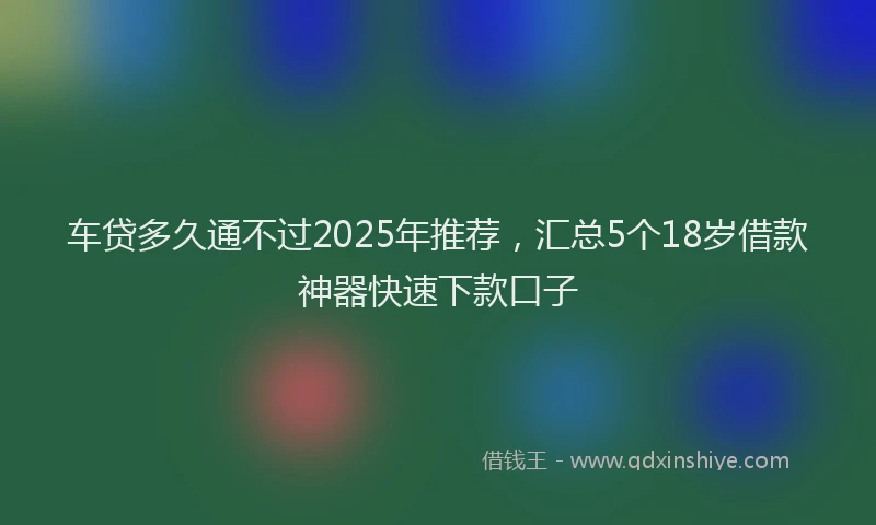 车贷多久通不过2025年推荐，汇总5个18岁借款神器快速下款口子