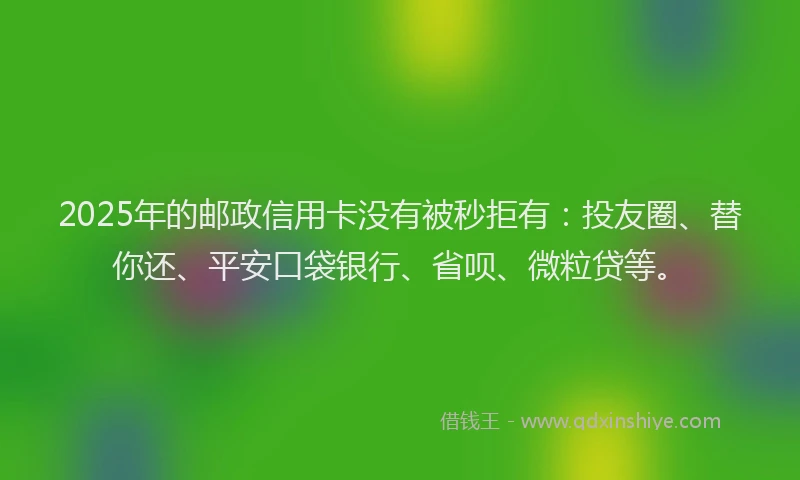 2025年的邮政信用卡没有被秒拒有：投友圈、替你还、平安口袋银行、省呗、微粒贷等。