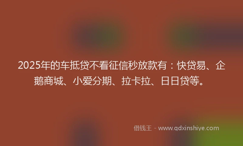 2025年的车抵贷不看征信秒放款有：快贷易、企鹅商城、小爱分期、拉卡拉、日日贷等。