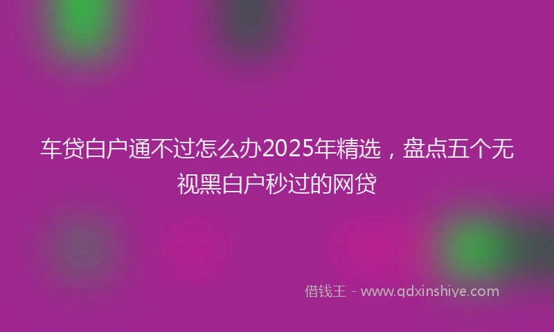 车贷白户通不过怎么办2025年精选，盘点五个无视黑白户秒过的网贷
