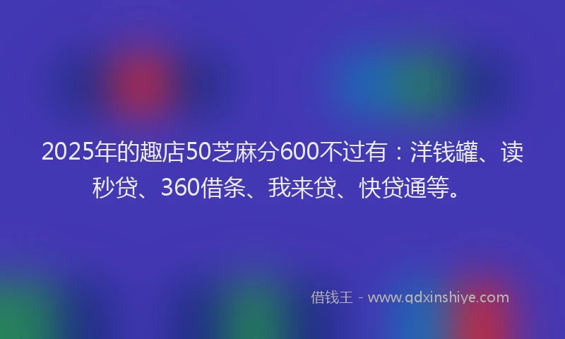 2025年的趣店50芝麻分600不过有：洋钱罐、读秒贷、360借条、我来贷、快贷通等。