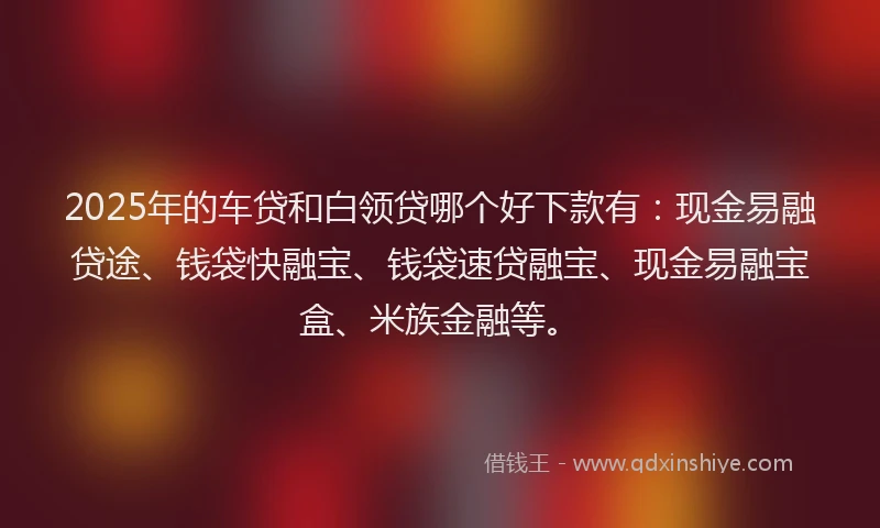 2025年的车贷和白领贷哪个好下款有：现金易融贷途、钱袋快融宝、钱袋速贷融宝、现金易融宝盒、米族金融等。