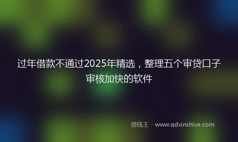 过年借款不通过2025年精选，整理五个审贷口子审核加快的软件