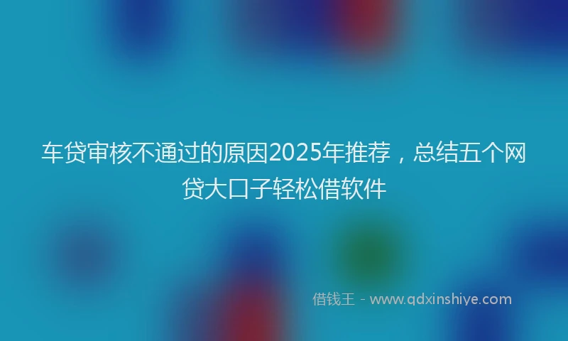车贷审核不通过的原因2025年推荐，总结五个网贷大口子轻松借软件