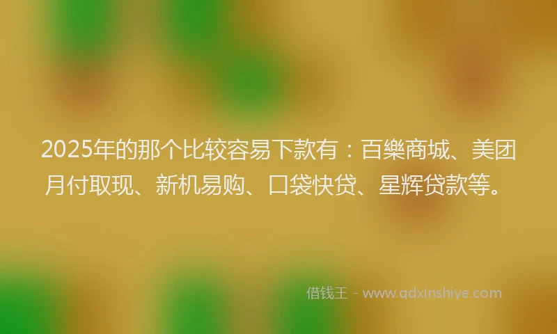 2025年的那个比较容易下款有：百樂商城、美团月付取现、新机易购、口袋快贷、星辉贷款等。