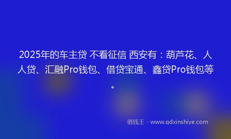 2025年的车主贷 不看征信 西安有:葫芦花、人人贷、汇融Pro钱包、借贷宝通、鑫贷Pro钱包等。