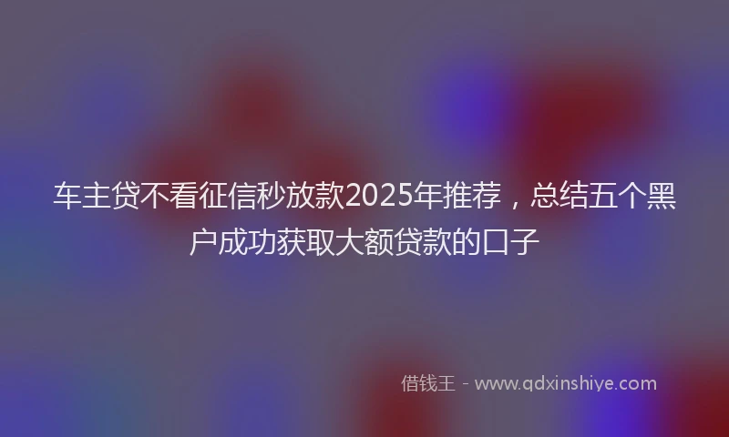 车主贷不看征信秒放款2025年推荐，总结五个黑户成功获取大额贷款的口子