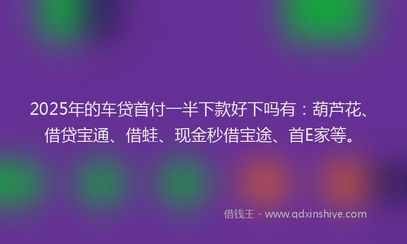 2025年的车贷首付一半下款好下吗有：葫芦花、借贷宝通、借蛙、现金秒借宝途、首E家等。
