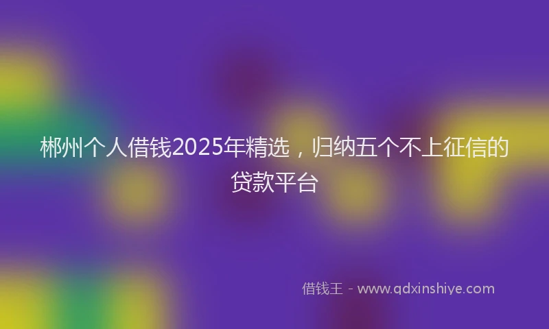 郴州个人借钱2025年精选，归纳五个不上征信的贷款平台