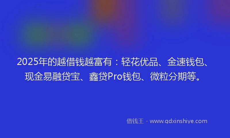 2025年的越借钱越富有：轻花优品、金速钱包、现金易融贷宝、鑫贷Pro钱包、微粒分期等。
