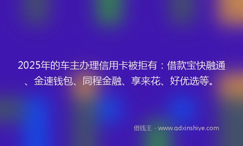 2025年的车主办理信用卡被拒有：借款宝快融通、金速钱包、同程金融、享来花、好优选等。