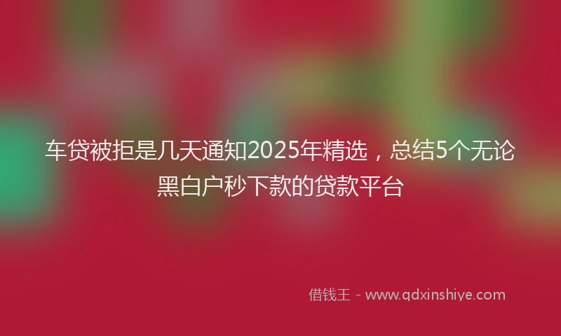 车贷被拒是几天通知2025年精选，总结5个无论黑白户秒下款的贷款平台