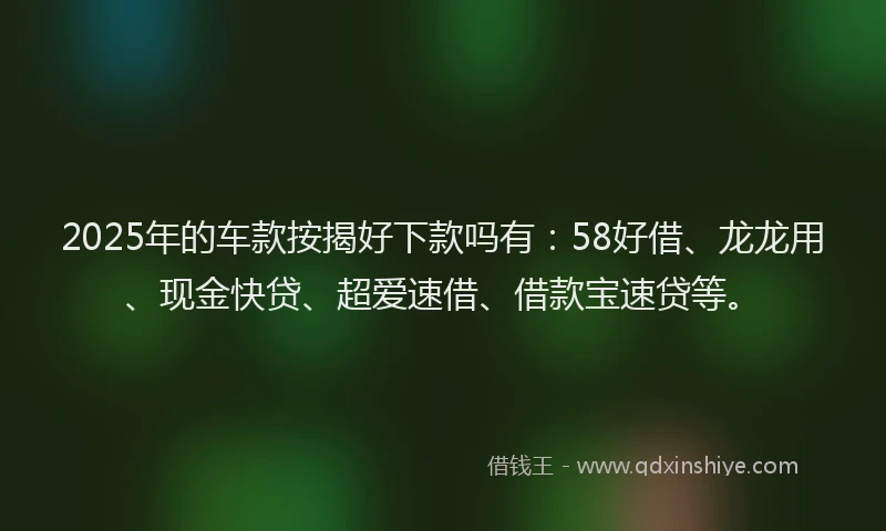 2025年的车款按揭好下款吗有：58好借、龙龙用、现金快贷、超爱速借、借款宝速贷等。
