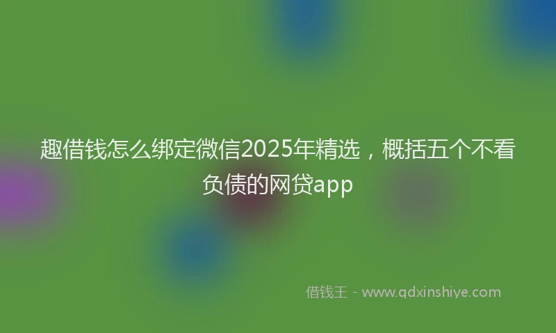 趣借钱怎么绑定微信2025年精选，概括五个不看负债的网贷app