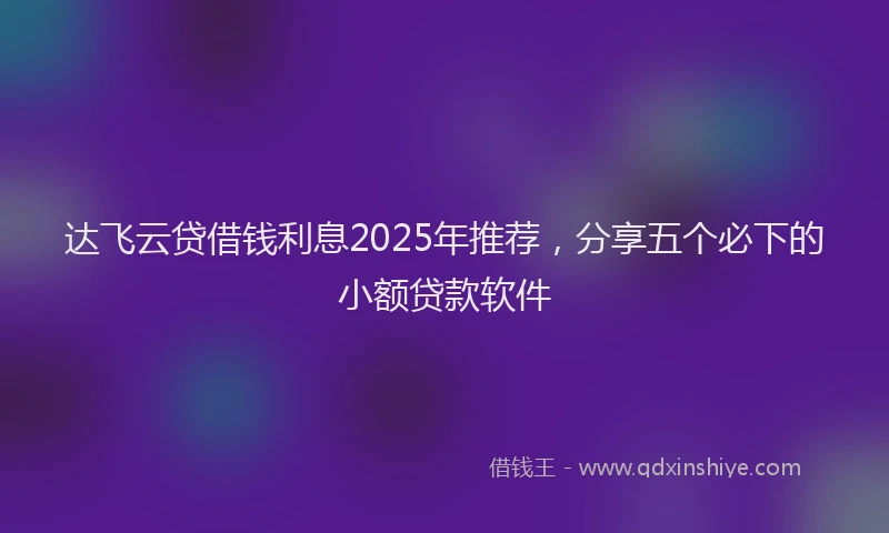 达飞云贷借钱利息2025年推荐，分享五个必下的小额贷款软件