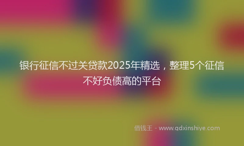 银行征信不过关贷款2025年精选，整理5个征信不好负债高的平台