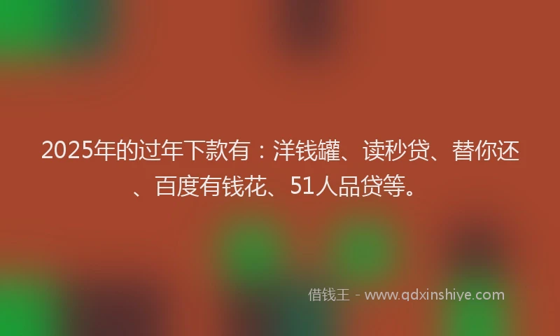 2025年的过年下款有:洋钱罐、读秒贷、替你还、百度有钱花、51人品贷等。
