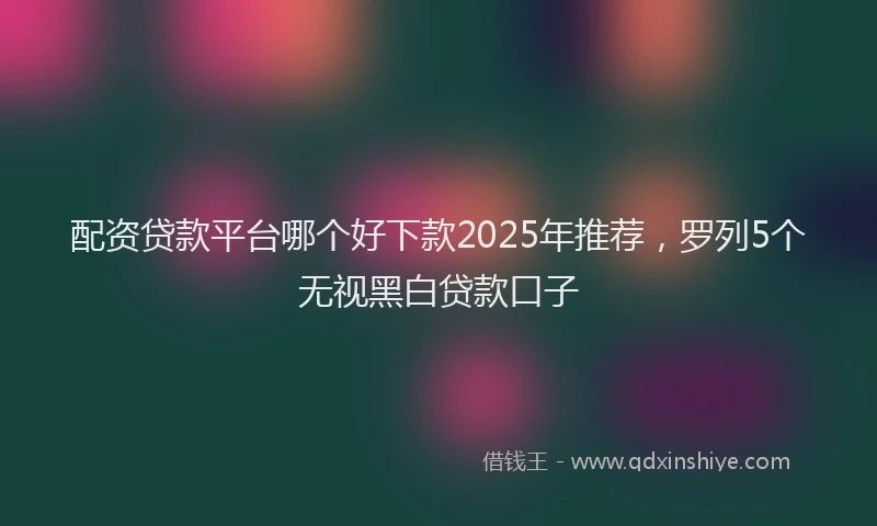 配资贷款平台哪个好下款2025年推荐，罗列5个无视黑白贷款口子