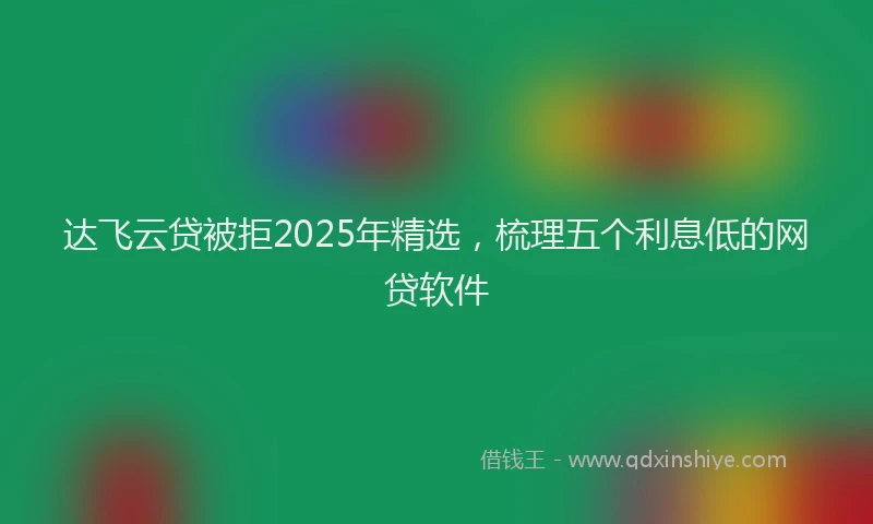 达飞云贷被拒2025年精选，梳理五个利息低的网贷软件
