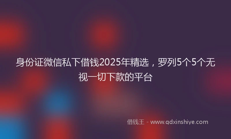身份证微信私下借钱2025年精选，罗列5个5个无视一切下款的平台