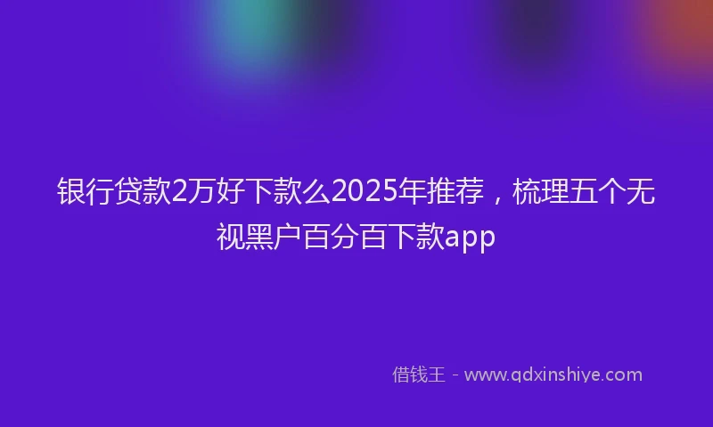 银行贷款2万好下款么2025年推荐，梳理五个无视黑户百分百下款app