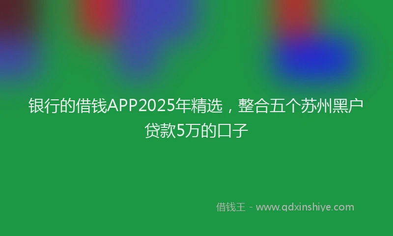 银行的借钱APP2025年精选，整合五个苏州黑户贷款5万的口子