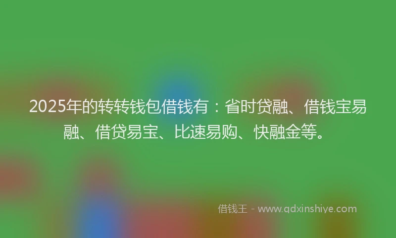 2025年的转转钱包借钱有：省时贷融、借钱宝易融、借贷易宝、比速易购、快融金等。