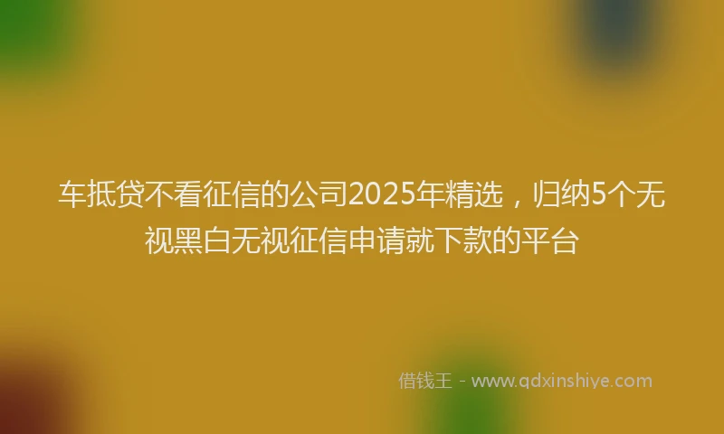 车抵贷不看征信的公司2025年精选，归纳5个无视黑白无视征信申请就下款的平台