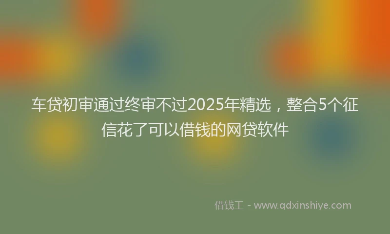 车贷初审通过终审不过2025年精选，整合5个征信花了可以借钱的网贷软件