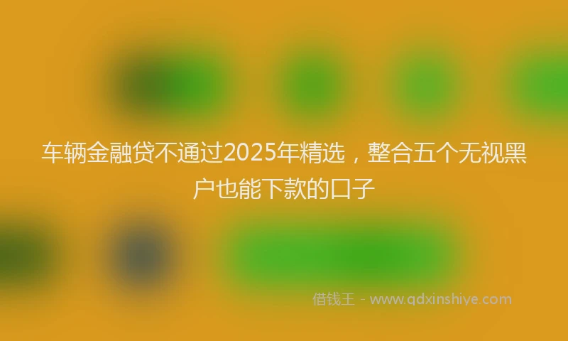 车辆金融贷不通过2025年精选，整合五个无视黑户也能下款的口子