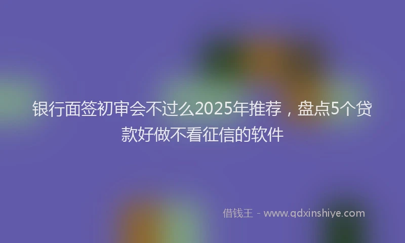 银行面签初审会不过么2025年推荐，盘点5个贷款好做不看征信的软件