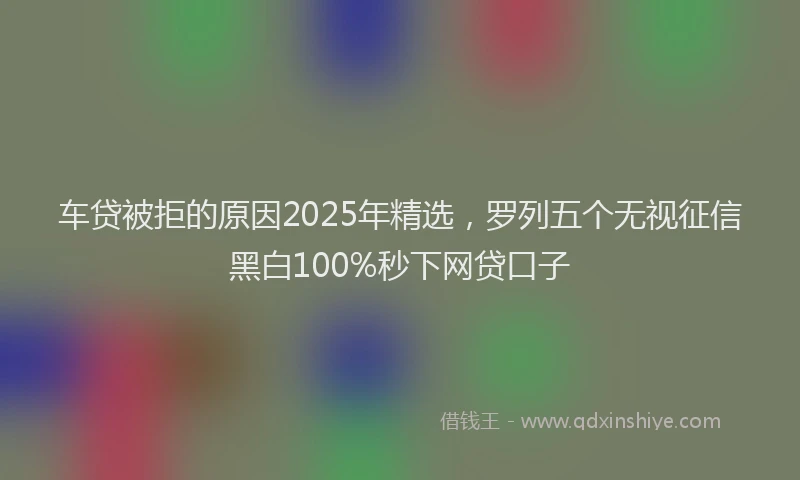 车贷被拒的原因2025年精选，罗列五个无视征信黑白100%秒下网贷口子