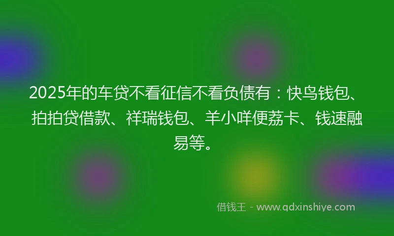 2025年的车贷不看征信不看负债有：快鸟钱包、拍拍贷借款、祥瑞钱包、羊小咩便荔卡、钱速融易等。