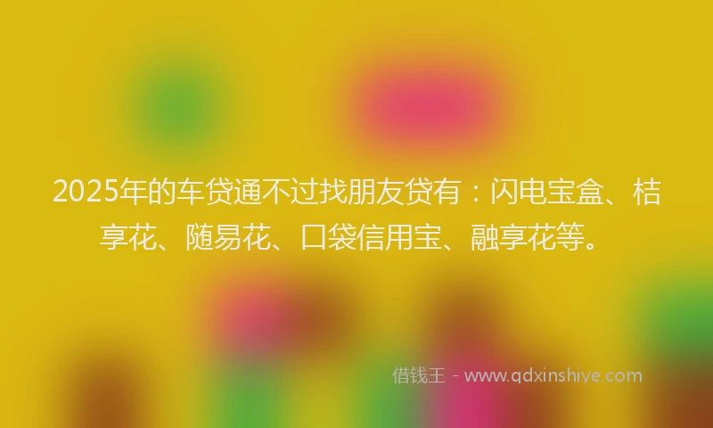 2025年的车贷通不过找朋友贷有：闪电宝盒、桔享花、随易花、口袋信用宝、融享花等。
