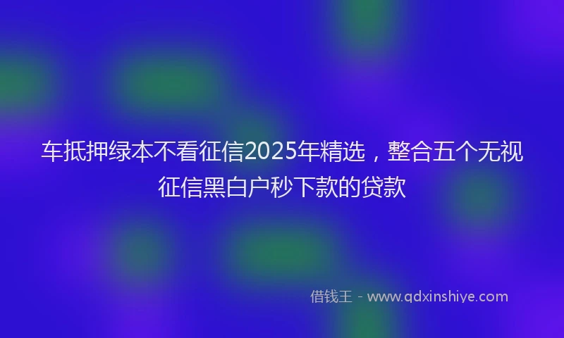 车抵押绿本不看征信2025年精选，整合五个无视征信黑白户秒下款的贷款