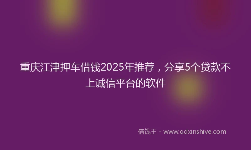 重庆江津押车借钱2025年推荐，分享5个贷款不上诚信平台的软件