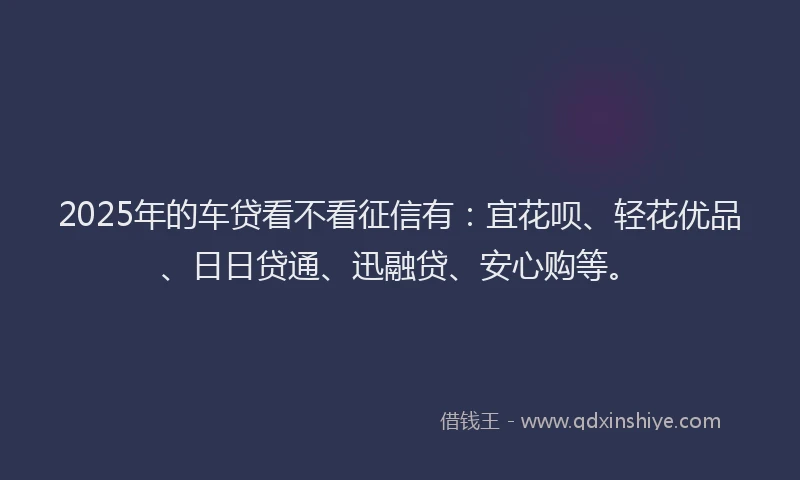 2025年的车贷看不看征信有：宜花呗、轻花优品、日日贷通、迅融贷、安心购等。