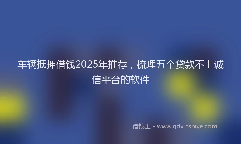 车辆抵押借钱2025年推荐，梳理五个贷款不上诚信平台的软件