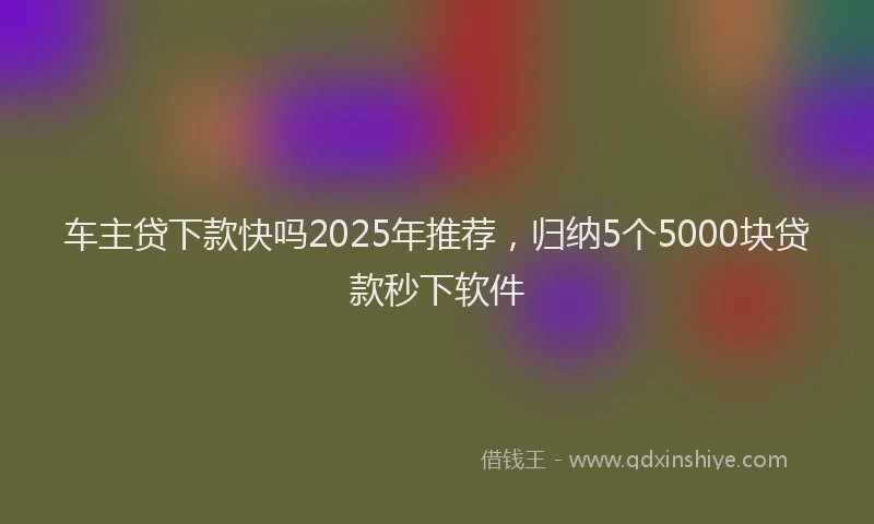 车主贷下款快吗2025年推荐，归纳5个5000块贷款秒下软件