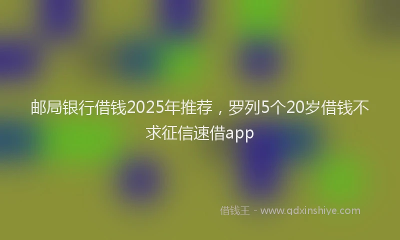 邮局银行借钱2025年推荐，罗列5个20岁借钱不求征信速借app