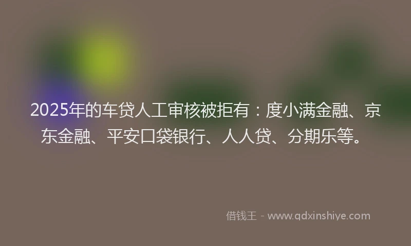 2025年的车贷人工审核被拒有：度小满金融、京东金融、平安口袋银行、人人贷、分期乐等。