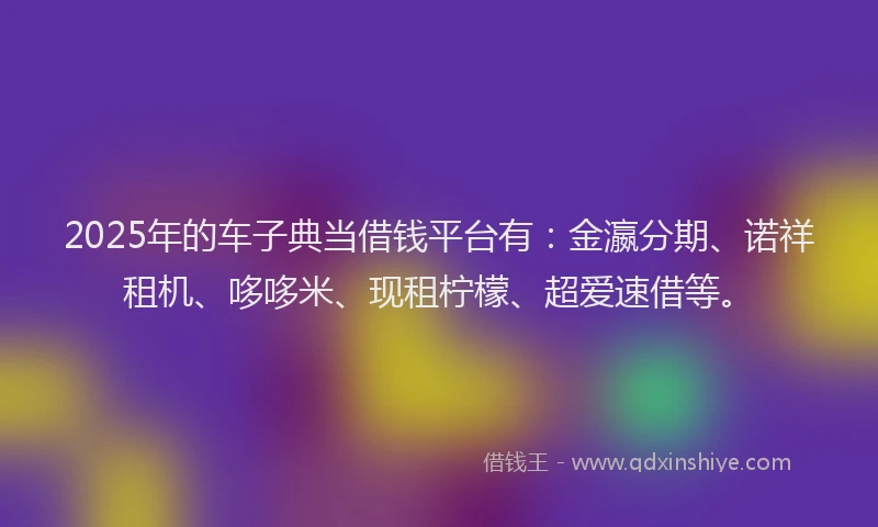 2025年的车子典当借钱平台有：金瀛分期、诺祥租机、哆哆米、现租柠檬、超爱速借等。