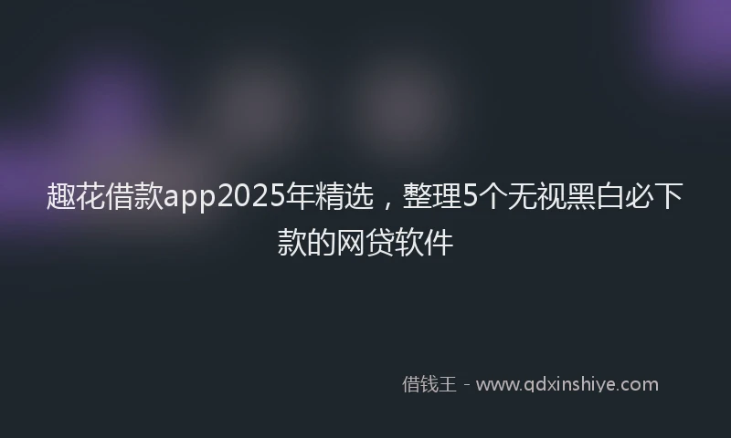 趣花借款app2025年精选，整理5个无视黑白必下款的网贷软件