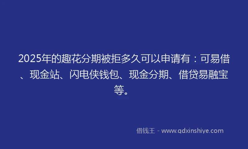 2025年的趣花分期被拒多久可以申请有：可易借、现金站、闪电侠钱包、现金分期、借贷易融宝等。