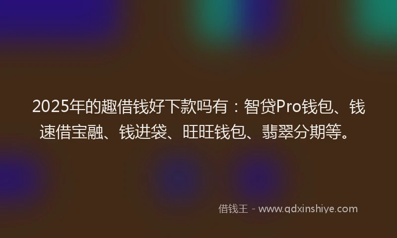 2025年的趣借钱好下款吗有：智贷Pro钱包、钱速借宝融、钱进袋、旺旺钱包、翡翠分期等。