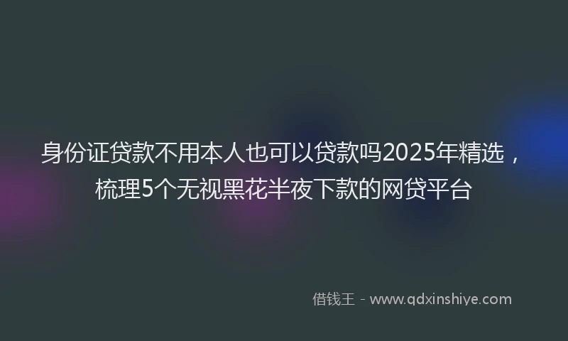 身份证贷款不用本人也可以贷款吗2025年精选，梳理5个无视黑花半夜下款的网贷平台