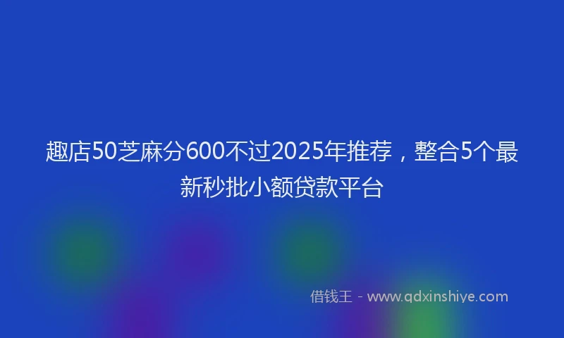 趣店50芝麻分600不过2025年推荐，整合5个最新秒批小额贷款平台