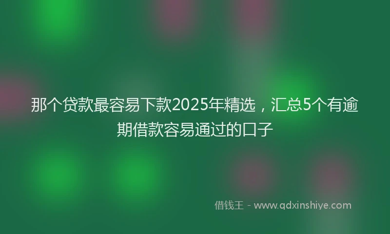 那个贷款最容易下款2025年精选，汇总5个有逾期借款容易通过的口子