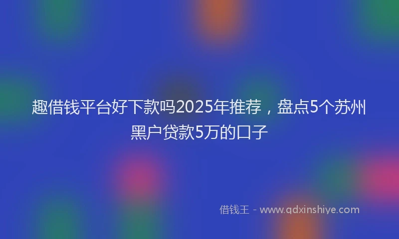 趣借钱平台好下款吗2025年推荐，盘点5个苏州黑户贷款5万的口子